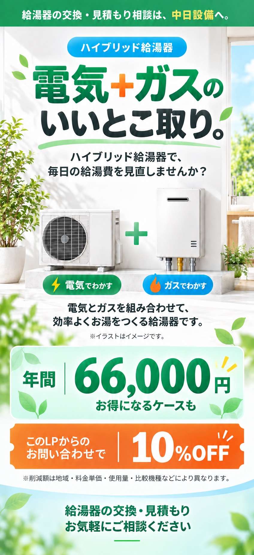 電気+ガスのいいとこ取り。ハイブリッド給湯器で毎日の給湯費を見直しませんか。電気とガスを組み合わせて効率よくお湯をつくります。年間66,000円お得になるケースも。このLPからのお問い合わせで10%OFF。削減額は地域・料金単価・使用量・比較機種などにより異なります。機器イラストはイメージです。